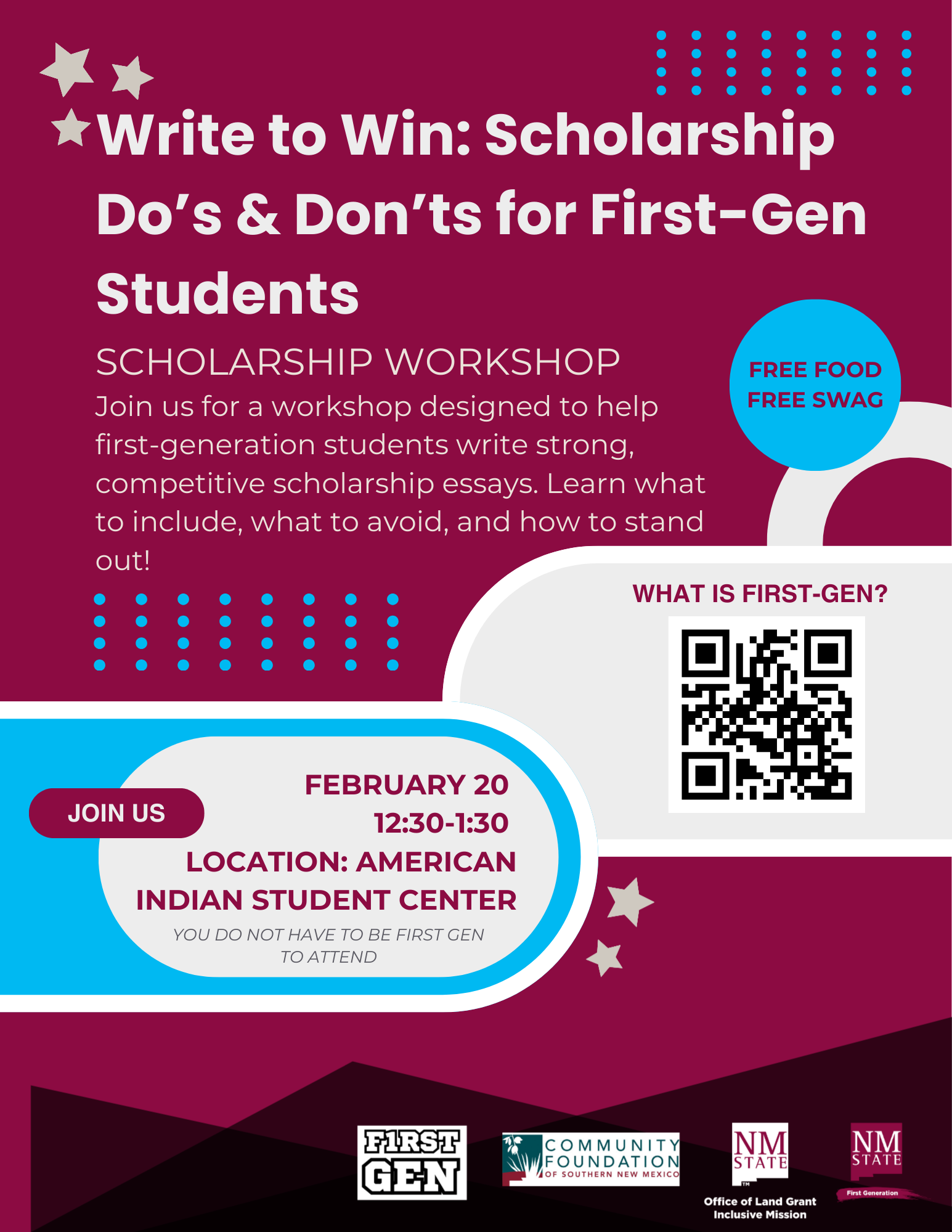 The image is a vibrant event poster with a maroon background announcing a scholarship workshop for first-generation students. At the top are two silver stars followed by the bold white text, “Write to Win: Scholarship Do’s & Don’ts for First-Gen Students.” Below, it states "Scholarship Workshop" with a brief description about the event's aim to help students craft effective scholarship essays. To the right is a light blue circle with the text "FREE FOOD FREE SWAG." Below this is a white area with a QR code, above which reads "WHAT IS FIRST-GEN?" At the center of the poster is a light blue oval surrounded by a white outline, containing the event’s details: date, time, and location, alongside a maroon button reading "JOIN US.” At the bottom are logos of event sponsors, including a square labeled "First Gen," the "Community Foundation of Southern New Mexico," and the "Office of Land Grant & Inclusive Mission."  Alt-text:  Poster for a workshop on writing scholarship essays for first-generation students, featuring event details, a QR code, and sponsor logos.  Transcribed Text:  Write to Win: Scholarship Do’s & Don’ts for First-Gen Students SCHOLARSHIP WORKSHOP Join us for a workshop designed to help first-generation students write strong, competitive scholarship essays. Learn what to include, what to avoid, and how to stand out! FREE FOOD FREE SWAG February 20 12:30-1:30 Location: American Indian Student Center You do not have to be first gen to attend Join Us WHAT IS FIRST-GEN? First Gen Community Foundation of Southern New Mexico NMSU Office of Land Grant & Inclusive Mission
